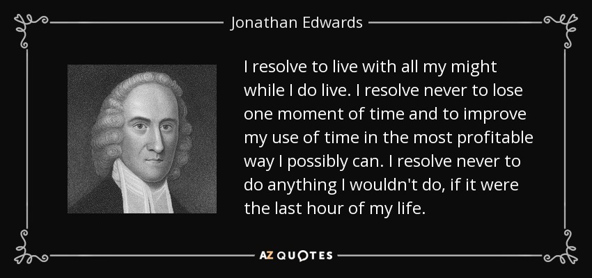 I resolve to live with all my might while I do live. I resolve never to lose one moment of time and to improve my use of time in the most profitable way I possibly can. I resolve never to do anything I wouldn't do, if it were the last hour of my life. - Jonathan Edwards