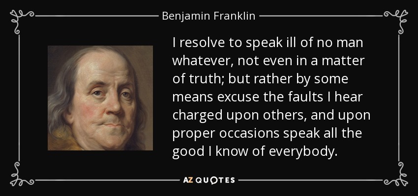 I resolve to speak ill of no man whatever, not even in a matter of truth; but rather by some means excuse the faults I hear charged upon others, and upon proper occasions speak all the good I know of everybody. - Benjamin Franklin