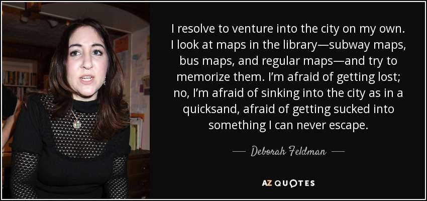 I resolve to venture into the city on my own. I look at maps in the library—subway maps, bus maps, and regular maps—and try to memorize them. I’m afraid of getting lost; no, I’m afraid of sinking into the city as in a quicksand, afraid of getting sucked into something I can never escape. - Deborah Feldman