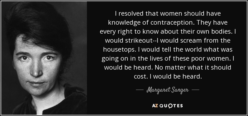 I resolved that women should have knowledge of contraception. They have every right to know about their own bodies. I would strikeout--I would scream from the housetops. I would tell the world what was going on in the lives of these poor women. I would be heard. No matter what it should cost. I would be heard. - Margaret Sanger