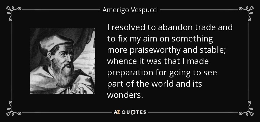 I resolved to abandon trade and to fix my aim on something more praiseworthy and stable; whence it was that I made preparation for going to see part of the world and its wonders. - Amerigo Vespucci