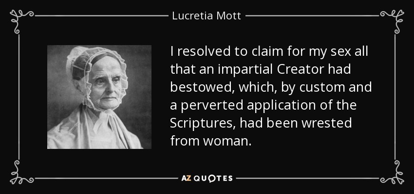 I resolved to claim for my sex all that an impartial Creator had bestowed, which, by custom and a perverted application of the Scriptures, had been wrested from woman. - Lucretia Mott