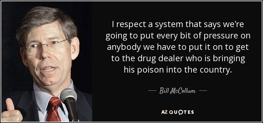 I respect a system that says we're going to put every bit of pressure on anybody we have to put it on to get to the drug dealer who is bringing his poison into the country. - Bill McCollum