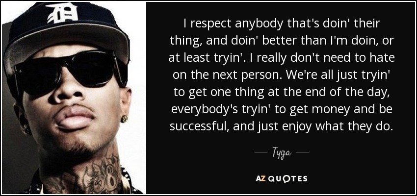 I respect anybody that's doin' their thing, and doin' better than I'm doin, or at least tryin'. I really don't need to hate on the next person. We're all just tryin' to get one thing at the end of the day, everybody's tryin' to get money and be successful, and just enjoy what they do. - Tyga