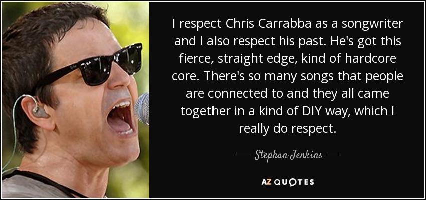I respect Chris Carrabba as a songwriter and I also respect his past. He's got this fierce, straight edge, kind of hardcore core. There's so many songs that people are connected to and they all came together in a kind of DIY way, which I really do respect. - Stephan Jenkins