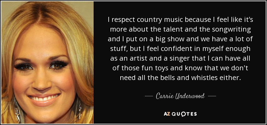 I respect country music because I feel like it's more about the talent and the songwriting and I put on a big show and we have a lot of stuff, but I feel confident in myself enough as an artist and a singer that I can have all of those fun toys and know that we don't need all the bells and whistles either. - Carrie Underwood