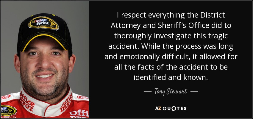 I respect everything the District Attorney and Sheriff’s Office did to thoroughly investigate this tragic accident. While the process was long and emotionally difficult, it allowed for all the facts of the accident to be identified and known. - Tony Stewart