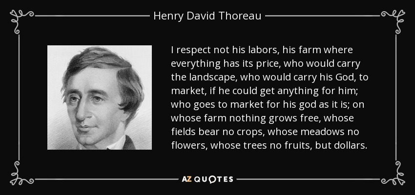 I respect not his labors, his farm where everything has its price, who would carry the landscape, who would carry his God, to market, if he could get anything for him; who goes to market for his god as it is; on whose farm nothing grows free, whose fields bear no crops, whose meadows no flowers, whose trees no fruits, but dollars. - Henry David Thoreau
