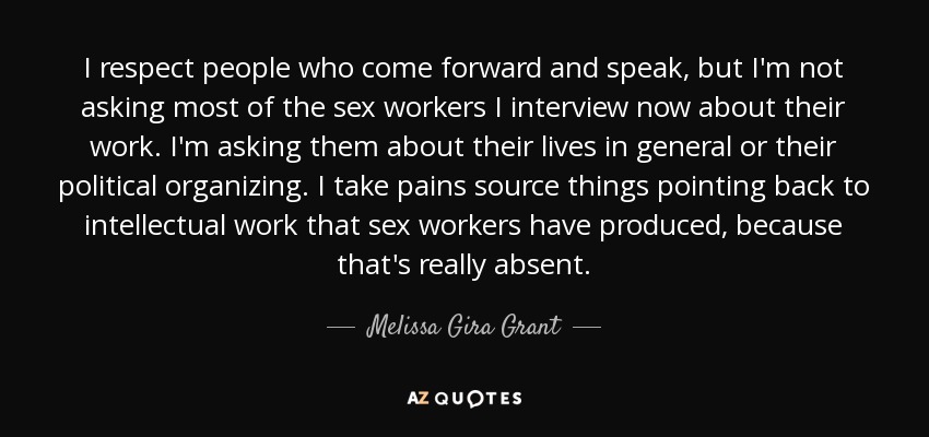 I respect people who come forward and speak, but I'm not asking most of the sex workers I interview now about their work. I'm asking them about their lives in general or their political organizing. I take pains source things pointing back to intellectual work that sex workers have produced, because that's really absent. - Melissa Gira Grant