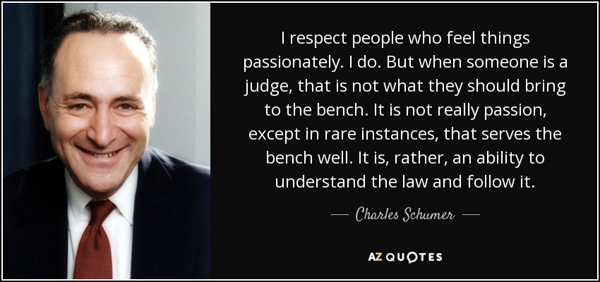 I respect people who feel things passionately. I do. But when someone is a judge, that is not what they should bring to the bench. It is not really passion, except in rare instances, that serves the bench well. It is, rather, an ability to understand the law and follow it. - Charles Schumer