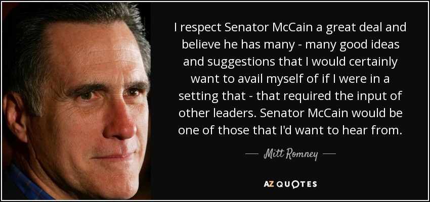 I respect Senator McCain a great deal and believe he has many - many good ideas and suggestions that I would certainly want to avail myself of if I were in a setting that - that required the input of other leaders. Senator McCain would be one of those that I'd want to hear from. - Mitt Romney