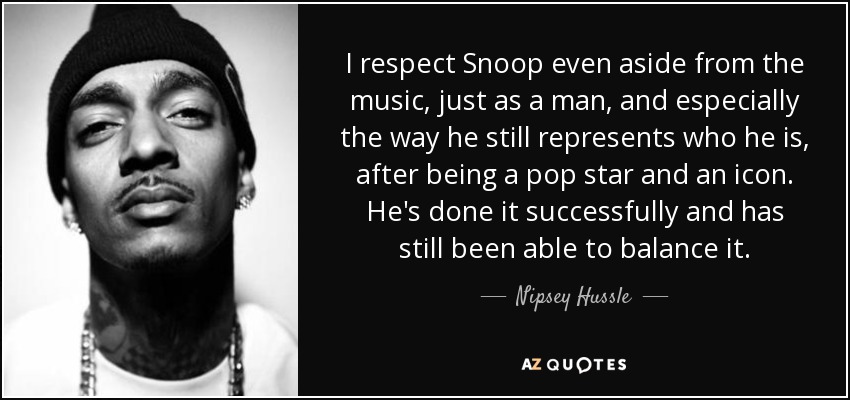 I respect Snoop even aside from the music, just as a man, and especially the way he still represents who he is, after being a pop star and an icon. He's done it successfully and has still been able to balance it. - Nipsey Hussle