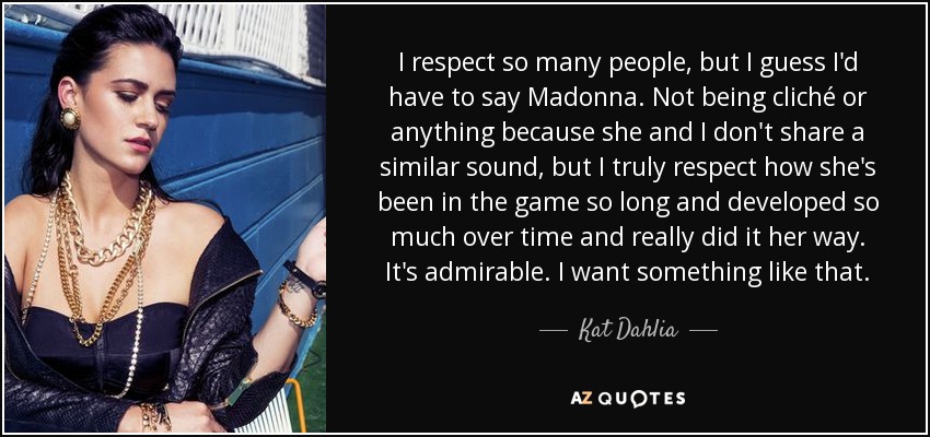 I respect so many people, but I guess I'd have to say Madonna. Not being cliché or anything because she and I don't share a similar sound, but I truly respect how she's been in the game so long and developed so much over time and really did it her way. It's admirable. I want something like that. - Kat Dahlia