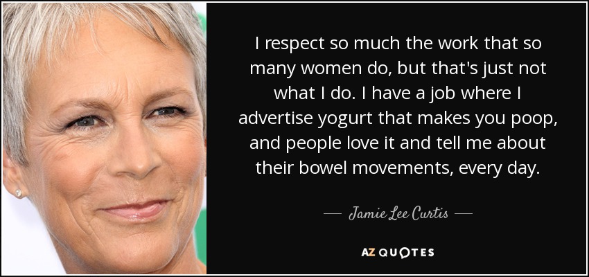 I respect so much the work that so many women do, but that's just not what I do. I have a job where I advertise yogurt that makes you poop, and people love it and tell me about their bowel movements, every day. - Jamie Lee Curtis