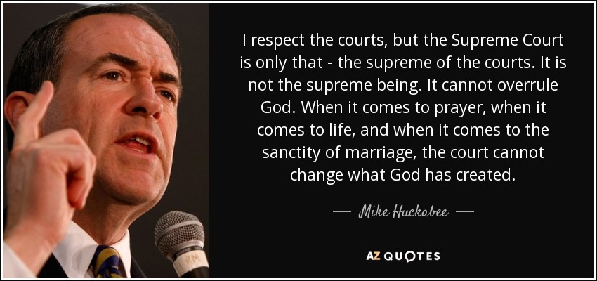I respect the courts, but the Supreme Court is only that - the supreme of the courts. It is not the supreme being. It cannot overrule God. When it comes to prayer, when it comes to life, and when it comes to the sanctity of marriage, the court cannot change what God has created. - Mike Huckabee