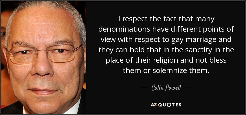 I respect the fact that many denominations have different points of view with respect to gay marriage and they can hold that in the sanctity in the place of their religion and not bless them or solemnize them. - Colin Powell