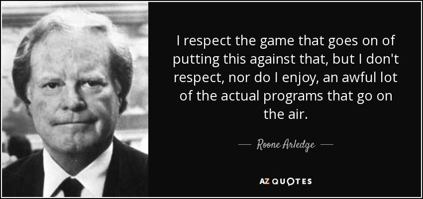 I respect the game that goes on of putting this against that, but I don't respect, nor do I enjoy, an awful lot of the actual programs that go on the air. - Roone Arledge
