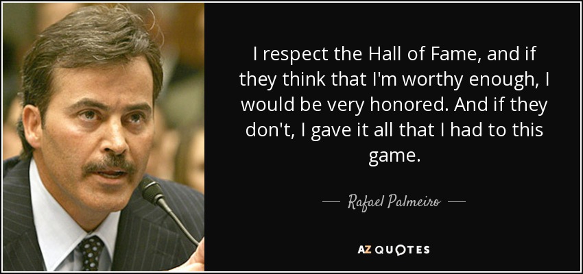 I respect the Hall of Fame, and if they think that I'm worthy enough, I would be very honored. And if they don't, I gave it all that I had to this game. - Rafael Palmeiro
