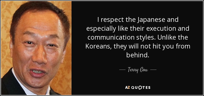 I respect the Japanese and especially like their execution and communication styles. Unlike the Koreans, they will not hit you from behind. - Terry Gou