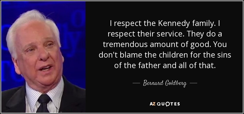 I respect the Kennedy family. I respect their service. They do a tremendous amount of good. You don't blame the children for the sins of the father and all of that. - Bernard Goldberg