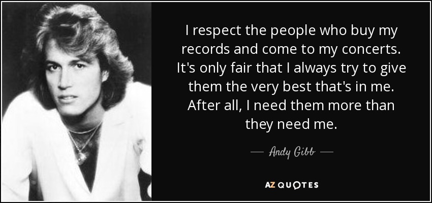 I respect the people who buy my records and come to my concerts. It's only fair that I always try to give them the very best that's in me. After all, I need them more than they need me. - Andy Gibb