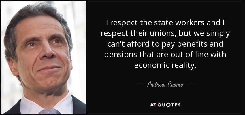 I respect the state workers and I respect their unions, but we simply can't afford to pay benefits and pensions that are out of line with economic reality. - Andrew Cuomo