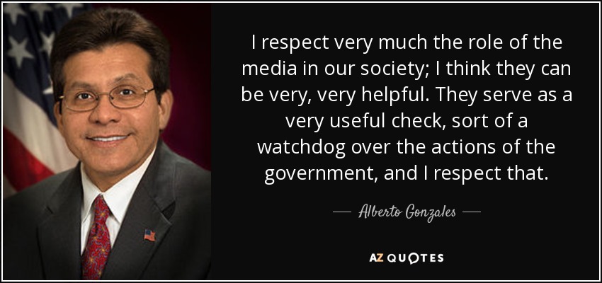 I respect very much the role of the media in our society; I think they can be very, very helpful. They serve as a very useful check, sort of a watchdog over the actions of the government, and I respect that. - Alberto Gonzales