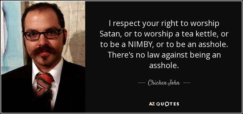 I respect your right to worship Satan, or to worship a tea kettle, or to be a NIMBY, or to be an asshole. There's no law against being an asshole. - Chicken John