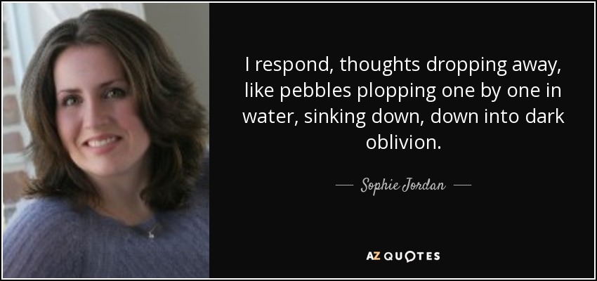 I respond, thoughts dropping away, like pebbles plopping one by one in water, sinking down, down into dark oblivion. - Sophie Jordan