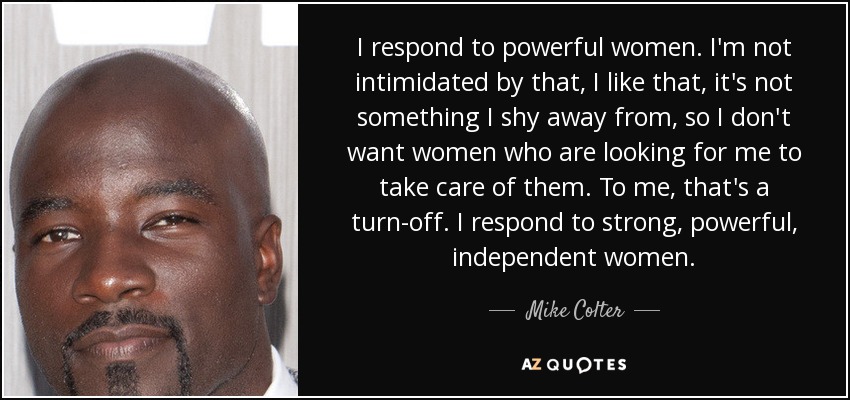 I respond to powerful women. I'm not intimidated by that, I like that, it's not something I shy away from, so I don't want women who are looking for me to take care of them. To me, that's a turn-off. I respond to strong, powerful, independent women. - Mike Colter