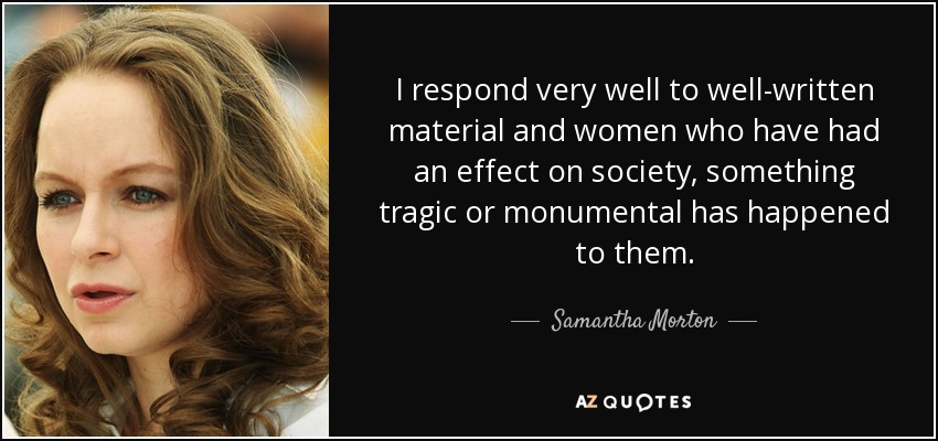 I respond very well to well-written material and women who have had an effect on society, something tragic or monumental has happened to them. - Samantha Morton