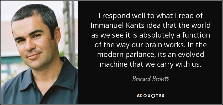 I respond well to what I read of Immanuel Kants idea that the world as we see it is absolutely a function of the way our brain works. In the modern parlance, its an evolved machine that we carry with us. - Bernard Beckett