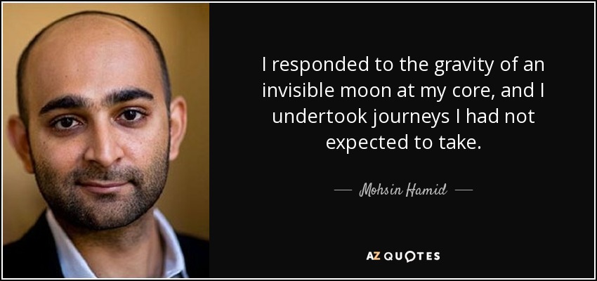 I responded to the gravity of an invisible moon at my core, and I undertook journeys I had not expected to take. - Mohsin Hamid