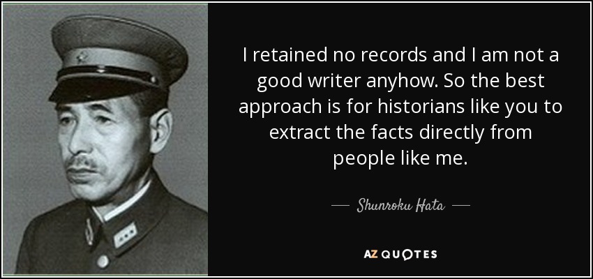 I retained no records and I am not a good writer anyhow. So the best approach is for historians like you to extract the facts directly from people like me. - Shunroku Hata