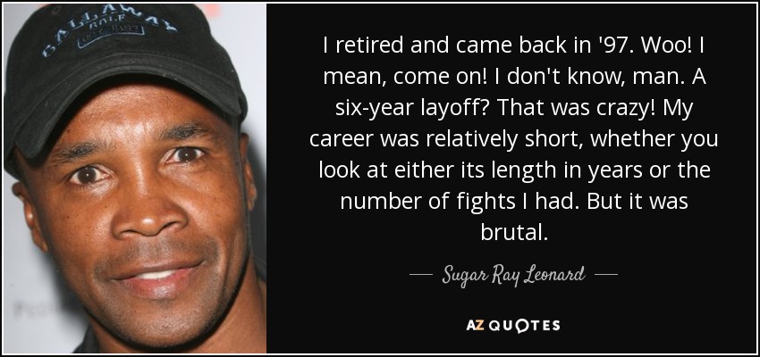 I retired and came back in '97. Woo! I mean, come on! I don't know, man. A six-year layoff? That was crazy! My career was relatively short, whether you look at either its length in years or the number of fights I had. But it was brutal. - Sugar Ray Leonard