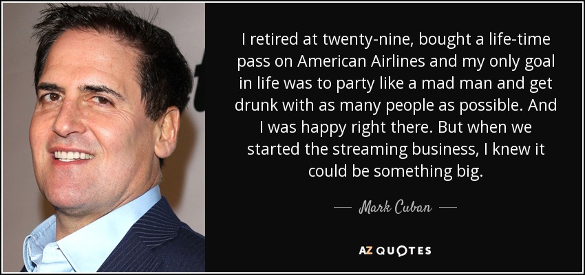 I retired at twenty-nine, bought a life-time pass on American Airlines and my only goal in life was to party like a mad man and get drunk with as many people as possible. And I was happy right there. But when we started the streaming business, I knew it could be something big. - Mark Cuban