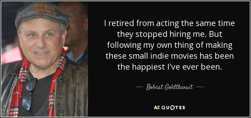 I retired from acting the same time they stopped hiring me. But following my own thing of making these small indie movies has been the happiest I've ever been. - Bobcat Goldthwait