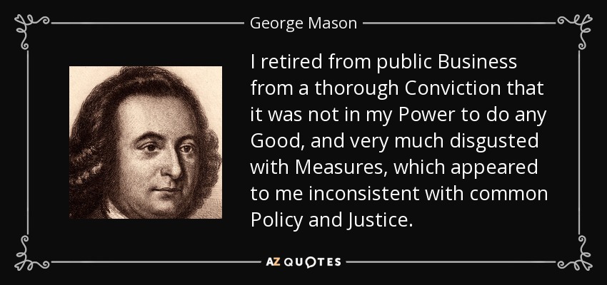 I retired from public Business from a thorough Conviction that it was not in my Power to do any Good, and very much disgusted with Measures, which appeared to me inconsistent with common Policy and Justice. - George Mason