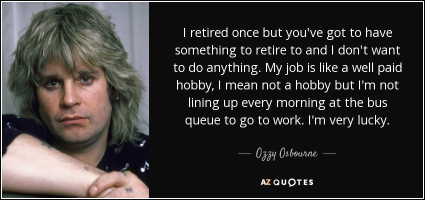 I retired once but you've got to have something to retire to and I don't want to do anything. My job is like a well paid hobby, I mean not a hobby but I'm not lining up every morning at the bus queue to go to work. I'm very lucky. - Ozzy Osbourne