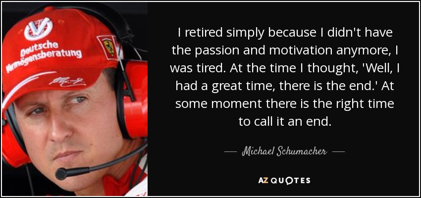 I retired simply because I didn't have the passion and motivation anymore, I was tired. At the time I thought, 'Well, I had a great time, there is the end.' At some moment there is the right time to call it an end. - Michael Schumacher