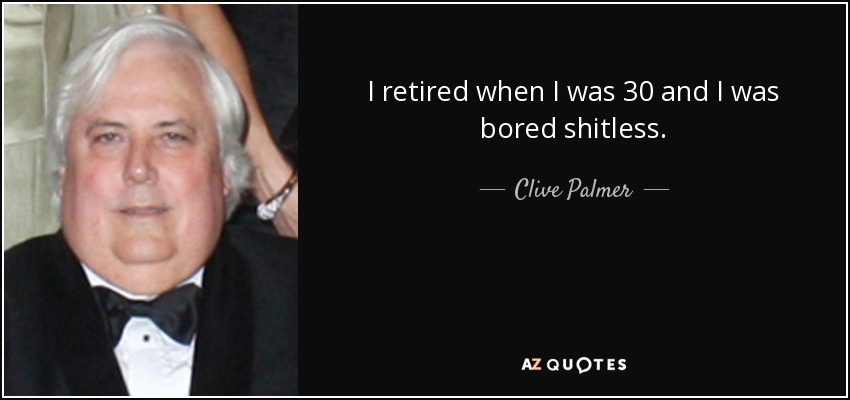 I retired when I was 30 and I was bored shitless. - Clive Palmer