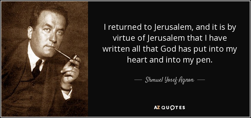 I returned to Jerusalem, and it is by virtue of Jerusalem that I have written all that God has put into my heart and into my pen. - Shmuel Yosef Agnon