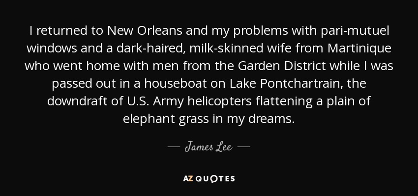 I returned to New Orleans and my problems with pari-mutuel windows and a dark-haired, milk-skinned wife from Martinique who went home with men from the Garden District while I was passed out in a houseboat on Lake Pontchartrain, the downdraft of U.S. Army helicopters flattening a plain of elephant grass in my dreams. - James Lee
