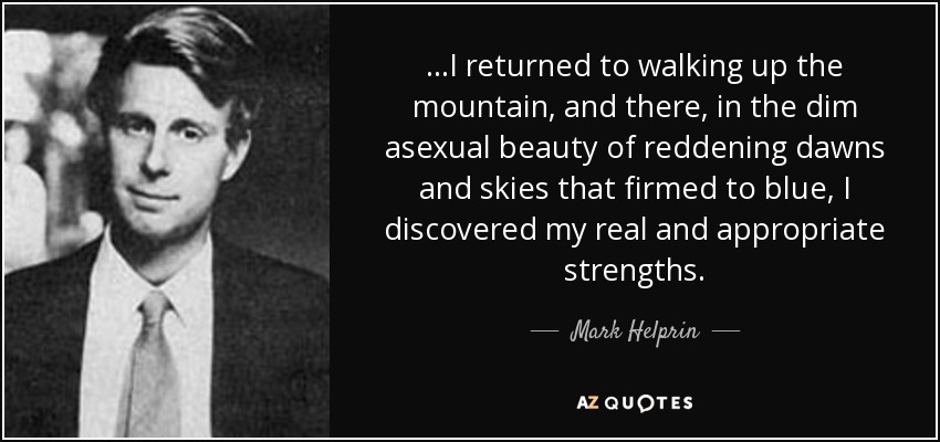 ...I returned to walking up the mountain, and there, in the dim asexual beauty of reddening dawns and skies that firmed to blue, I discovered my real and appropriate strengths. - Mark Helprin