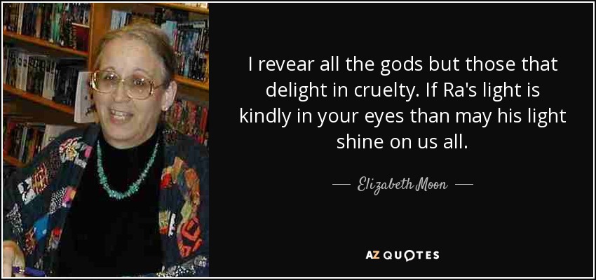 I revear all the gods but those that delight in cruelty. If Ra's light is kindly in your eyes than may his light shine on us all. - Elizabeth Moon