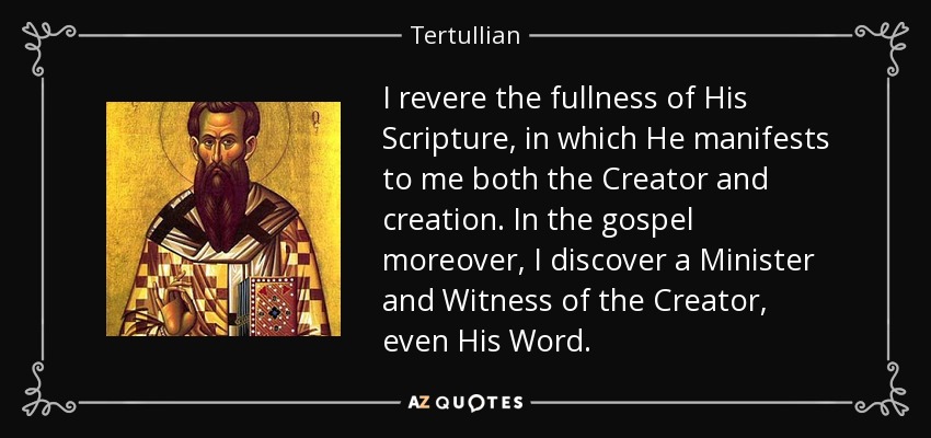 I revere the fullness of His Scripture, in which He manifests to me both the Creator and creation. In the gospel moreover, I discover a Minister and Witness of the Creator, even His Word. - Tertullian