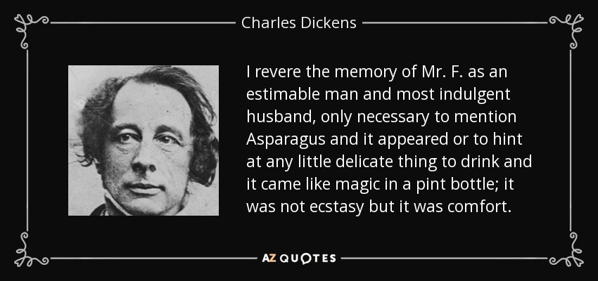 I revere the memory of Mr. F. as an estimable man and most indulgent husband, only necessary to mention Asparagus and it appeared or to hint at any little delicate thing to drink and it came like magic in a pint bottle; it was not ecstasy but it was comfort. - Charles Dickens