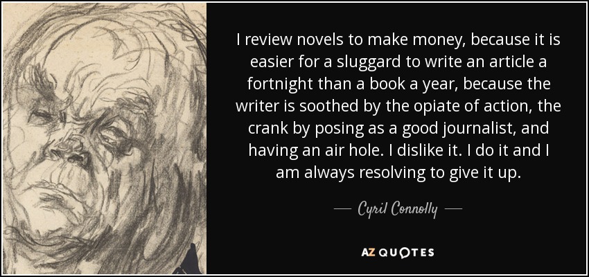 I review novels to make money, because it is easier for a sluggard to write an article a fortnight than a book a year, because the writer is soothed by the opiate of action, the crank by posing as a good journalist, and having an air hole. I dislike it. I do it and I am always resolving to give it up. - Cyril Connolly