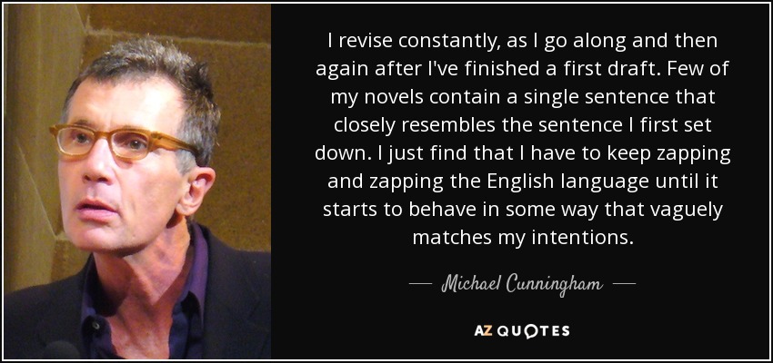 I revise constantly, as I go along and then again after I've finished a first draft. Few of my novels contain a single sentence that closely resembles the sentence I first set down. I just find that I have to keep zapping and zapping the English language until it starts to behave in some way that vaguely matches my intentions. - Michael Cunningham