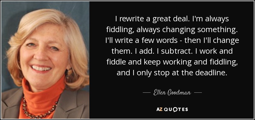 I rewrite a great deal. I'm always fiddling, always changing something. I'll write a few words - then I'll change them. I add. I subtract. I work and fiddle and keep working and fiddling, and I only stop at the deadline. - Ellen Goodman